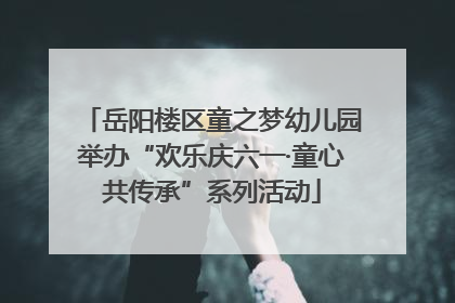 岳阳楼区童之梦幼儿园举办“欢乐庆六一·童心共传承”系列活动